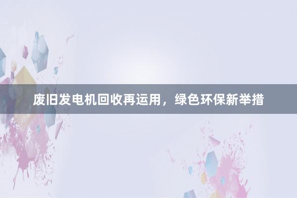 废旧发电机回收再运用，绿色环保新举措